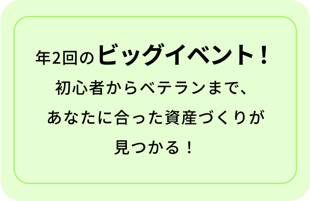 年2回のビッグイベント! 初心者からベテランまで、 あなたに合った資産づくりが見つかる!