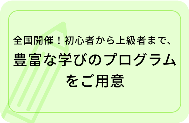 全国開催!初心者から上級者まで、 豊富な学びのプログラムをご用意