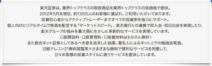 楽天証券は、業界トップクラスの取扱商品を業界トップクラスの低価格で提供。
2012年5月末現在、約130万人のお客様に選ばれ、ご利用いただいております。投資初心者からアクティブトレーダーまですべての投資家を強力にサポート。個人向けにリアルタイムで株価を配信する「マーケットスピード」、楽天銀行との連携で即入金・即日出金を実現したり、楽天グループの強みを最大限に生かした革新的なサービスを実現しています。口座開設料・口座管理料・口座維持料はもちろん無料！また総合ネット証券としてあるべき姿を追求した結果、著名人によるネット上での勉強会実施、日経テレコン21無料閲覧等々さまざまな無料で便利なサービスを用意して、日々お客様の投資スタイルに適うサービスを提供しています。