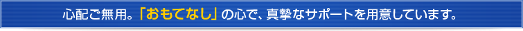 心配ご無用。「おもてなし」の心で、真摯なサポートを用意しています。