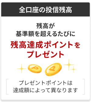 【全口座の投信残高】残高が基準額を超えるたびに残高達成ポイントをプレゼント（プレゼントポイントは達成額によって異なります）