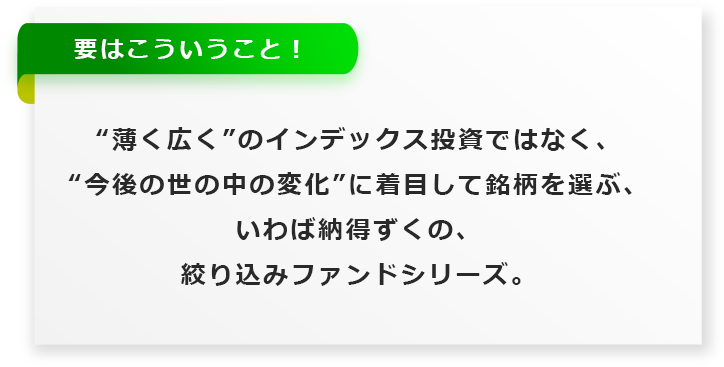 “薄く広く”のインデックス投資ではなく、
  “今後の世の中の変化”に着目して銘柄を選ぶ、
  いわば納得ずくの、絞り込みファンドシリーズ。