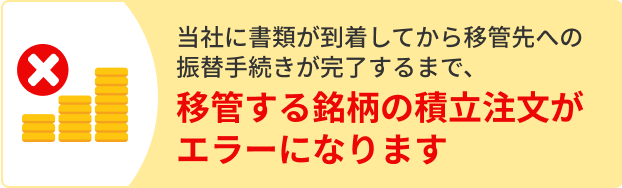 当社に書類が到着してから移管先への振替手続きが完了するまで、移管する銘柄の積立注文がエラーになります