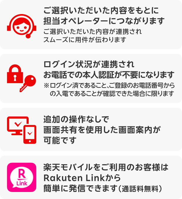 ご選択いただいた内容をもとに担当オペレーターにつながります / ご選択いただいた内容が連携されスムーズに用件が伝わります / ログイン状況が連携されお電話での本人認証が不要になります（※ログイン済であること、ご登録のお電話番号からの入電であることが確認できた場合に限ります） / 追加の操作なしで画面共有を使用した画面案内が可能です / 楽天モバイルをご利用のお客様はRakuten Linkから簡単に発信できます（通話料無料）