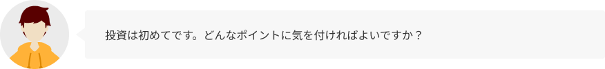 投資は初めてです。どんなポイントに気を付ければよいですか？