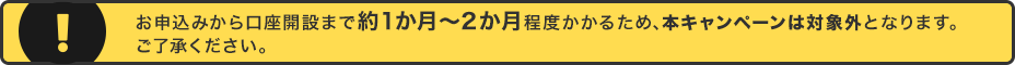 お申込みから口座開設まで約1か月～2か月程度かかるため、本キャンペーンは対象外となります。ご了承ください。