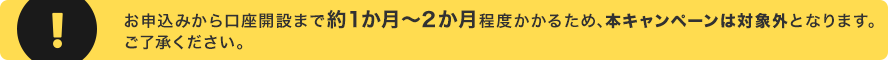 お申込みから口座開設まで約1か月～2か月程度かかるため、本キャンペーンは対象外となります。ご了承ください。