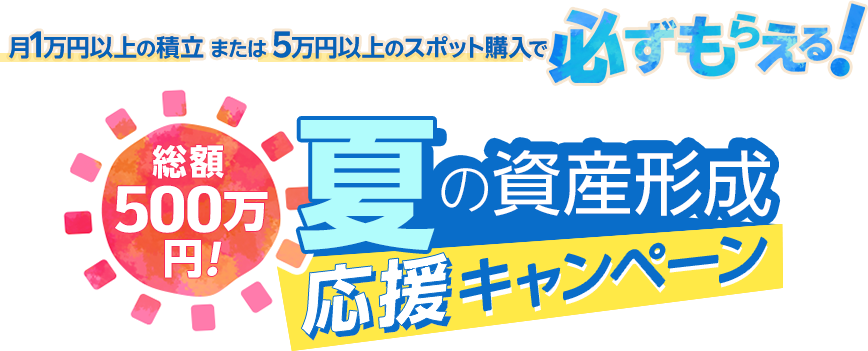 月10,000円以上の積立または50,000円以上のスポット購入で必ずもらえる！総額500万円！夏の資産形成応援キャンペーン