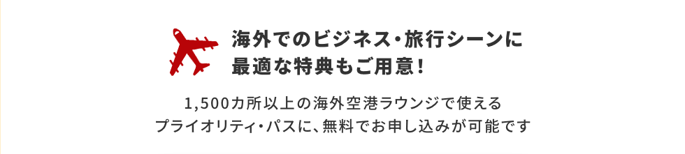 海外でのビジネス・旅行シーンに最適な特典もご用意！1,500カ所以上の海外空港ラウンジで使えるプライオリティ・パスに、無料でお申し込みが可能です