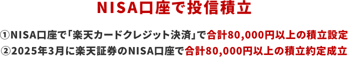 NISA口座で投信積立 1 NISA口座で「楽天クレジットカード決済」で合計80,000円以上の積立設定 2 2025年3月に楽天証券のNISA口座で合計80,000円以上の積立約定成立