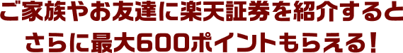 ご家族やお友達に楽天証券を紹介するとさらに最大600ポイントもらえる！