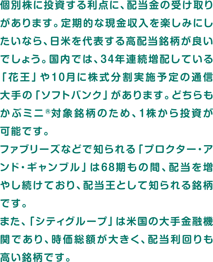 個別株に投資する利点に、配当金の受け取りがあります。定期的な現金収入を楽しみにしたいなら、日米を代表する高配当銘柄が良いでしょう。国内では、34年連続増配している「花王」や10月に株式分割実施予定の通信大手の「ソフトバンク」があります。どちらもかぶミニ®対象銘柄のため、1株から投資が可能です。ファブリーズなどで知られる「プロクター・アンド・ギャンブル」は68期もの間、配当を増やし続けており、配当王として知られる銘柄です。また、「シティグループ」は米国の大手金融機関であり、時価総額が大きく、配当利回りも高い銘柄です。