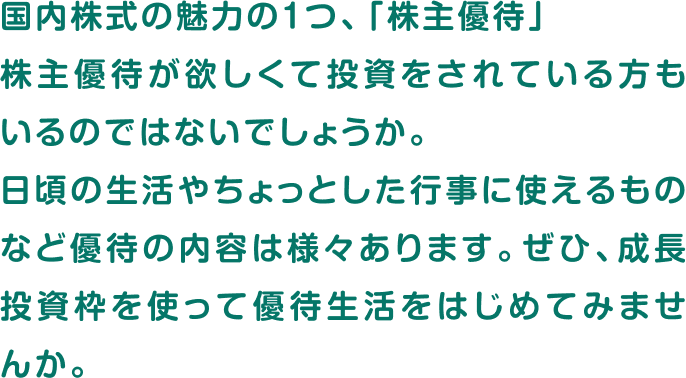 国内株式の魅力の1つ、「株主優待」株主優待が欲しくて投資をされている方もいるのではないでしょうか。日頃の生活やちょっとした行事に使えるものなど優待の内容は様々あります。ぜひ、成長投資枠を使って優待生活をはじめてみませんか。