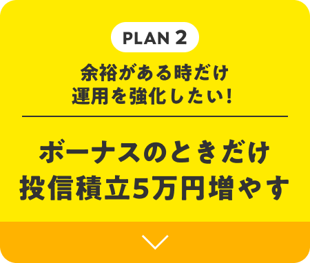 PLAN 2 | 余裕がある時だけ運用を強化したい！ ボーナスのときだけ投信積立5万円増やす