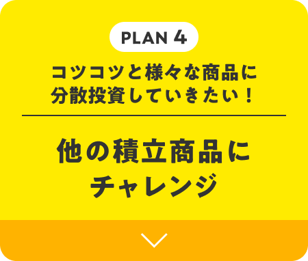 PLAN 4 | コツコツと様々な商品に分散投資していきたい！ 他の積立商品にチャレンジ