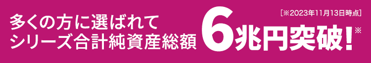 多くの方に選ばれてシリーズ合計純資産残高6兆円突破!※※2023年7月3日時点