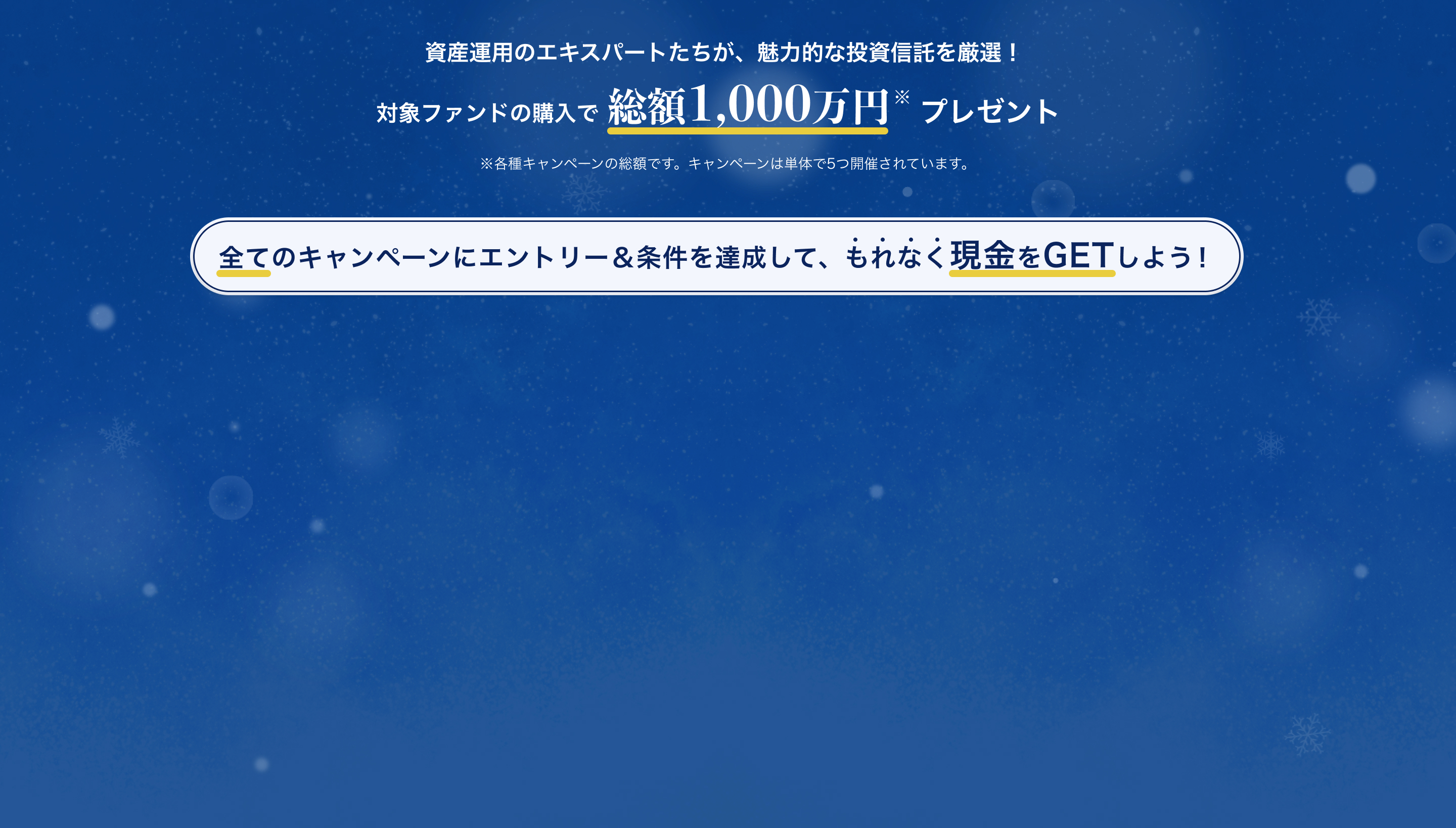 資産運用のエキスパートたちが、魅力的な投資信託を厳選！対象ファンドの購入で総額1,000万円プレゼント全てのキャンペーンにエントリー＆条件を達成して、もれなく現金をGETしよう！