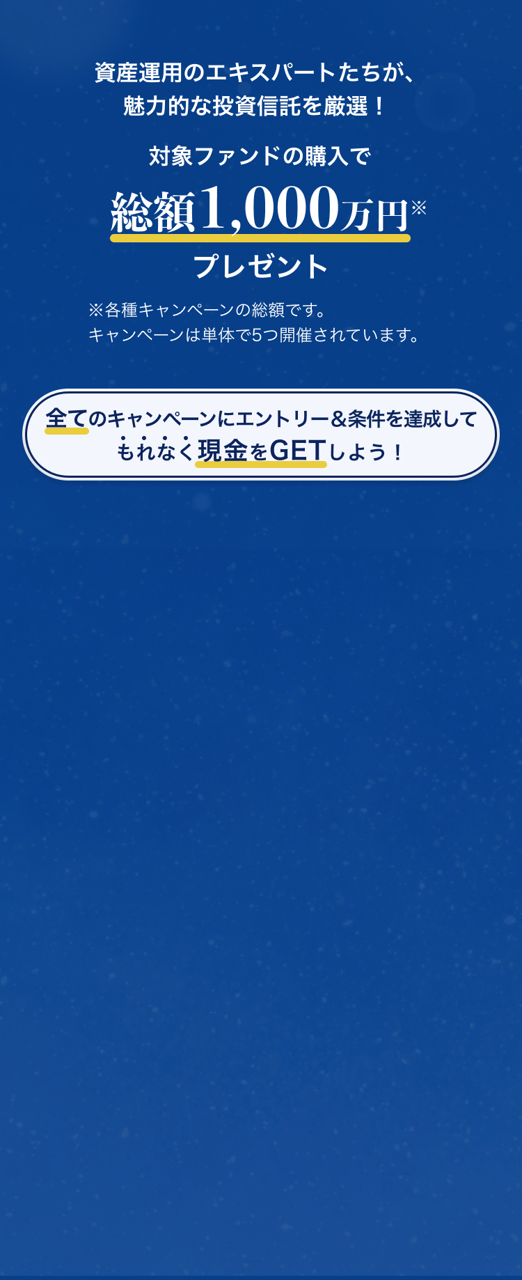 資産運用のエキスパートたちが、魅力的な投資信託を厳選！対象ファンドの購入で総額1,000万円プレゼント全てのキャンペーンにエントリー＆条件を達成して、もれなく現金をGETしよう！