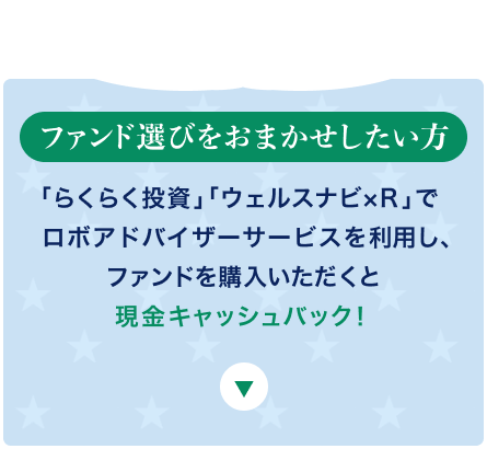 ファンド選びをおまかせしたい方 「らくらく投資」「ウェルスナビ×R」でロボアドバイザーサービスを利用し、ファンドを購入いただくと現金キャッシュバック！