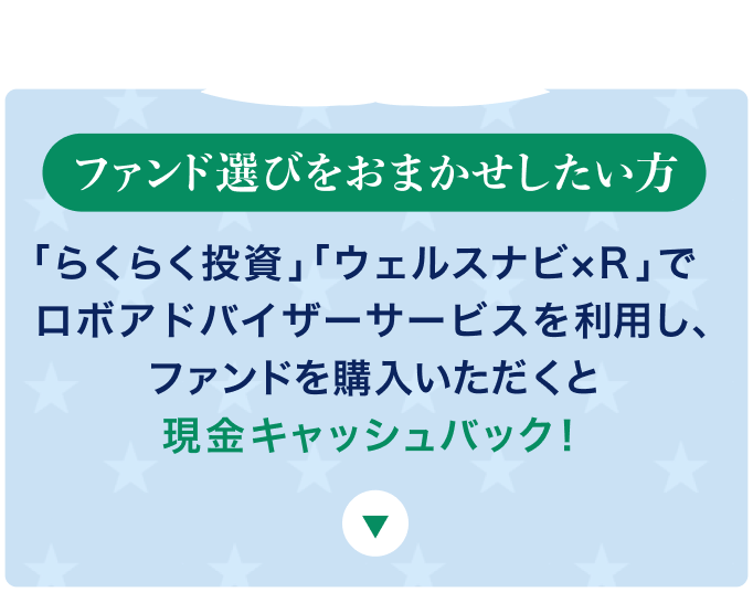 ファンド選びをおまかせしたい方 「らくらく投資」「ウェルスナビ×R」でロボアドバイザーサービスを利用し、ファンドを購入いただくと現金キャッシュバック！