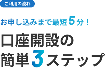 ご利用の流れ お申込みまで最短5分！ 口座開設の簡単3ステップ