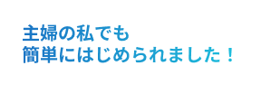 主婦の私でも簡単にはじめられました！