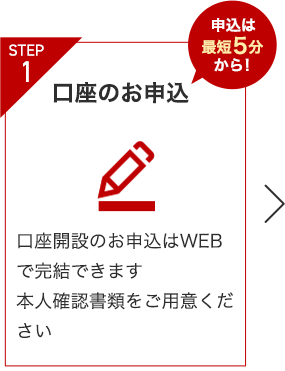 STEP1 口座のお申込 申込は最短5分から！ 口座開設のお申込みはWEBで完結できます 本人確認書類をご用意ください