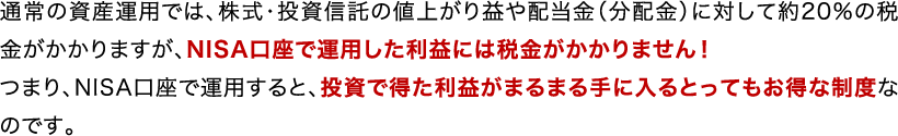 通常の資産運用では、株式・投資信託の値上がり益や配当金(分配金)に対して約20％の税金がかかりますが、NISA口座で運用した利益には税金がかかりません！ つまり、NISA口座で運用すると、投資で得た利益がまるまる手に入るとってもお得な制度なのです。