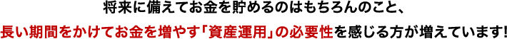 将来に備えてお金を貯めるのはもちろんのこと、長い期間をかけてお金を増やす「資産運用」の必要性を感じる方が増えています！