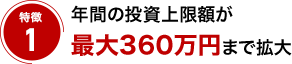 特徴1 年間の投資上限額が最大360万円まで拡大