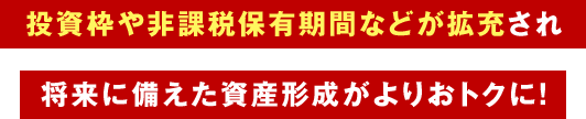 投資枠や非課税保有期間などが拡充され将来に備えた資産形成がよりおトクに！