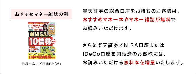 楽天証券の総合口座をお持ちのお客様は、おすすめマネー本やマネー雑誌が無料でお読みいただけます。さらに楽天証券でNISA口座またはiDeCo口座を開設済のお客様には、お読みいただける無料本を増量いたします。 おすすめマネー雑誌の例 日経マネー／日経BP（著）