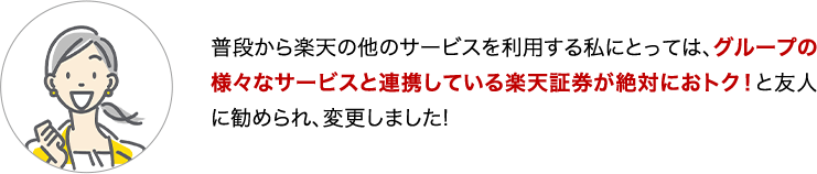 普段から楽天の他のサービスを利用する私にとっては、グループの様々なサービスと連携している楽天証券が絶対におトク！と友人に勧められ、変更しました！