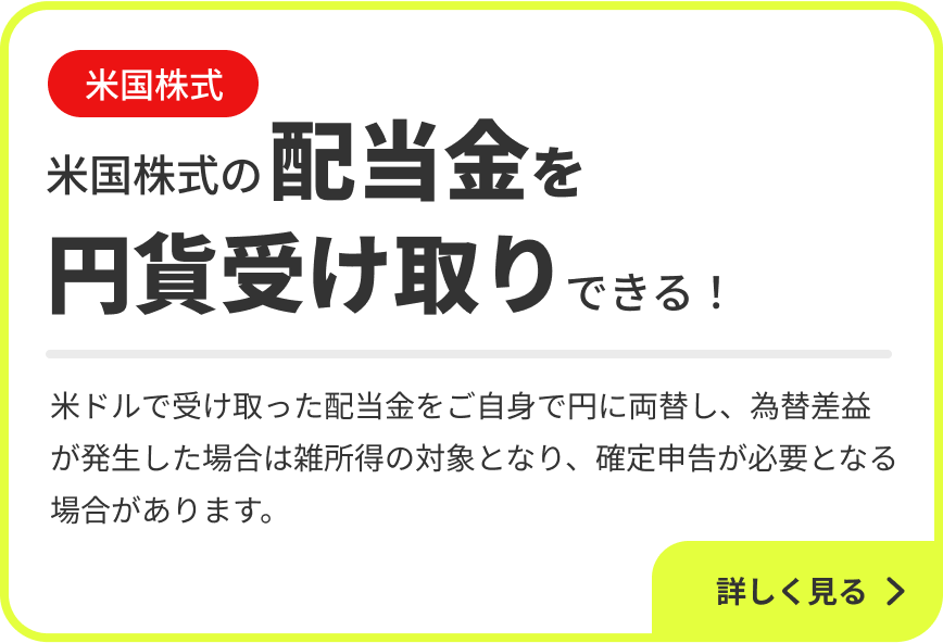 米国株式 米国株式の配当金を円貨受け取りできる！米ドルで受け取った配当金をご自身で円に両替し、為替差益が発生した場合は雑所得の対象となり、確定申告が必要となる場合があります。