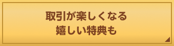 取引が楽しくなる嬉しい特典も