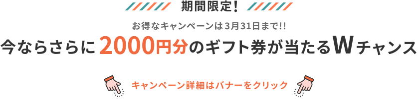 期間限定！ お得なキャンペーンは3月末まで!! 今ならさらに2000円分のギフトが当たるWチャンス キャンペーン詳細はバナーをクリック