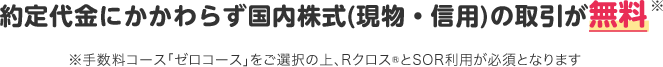 約定代金にかかわらず国内株式(現物・信用)の取引が無料※ ※手数料コース「ゼロコース」をご選択の上、Rクロス®とSOR利用が必須となります