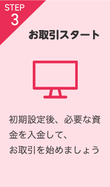 STEP3 お取引スタート 初期設定後、必要な資金を入金して、お取引を始めましょう