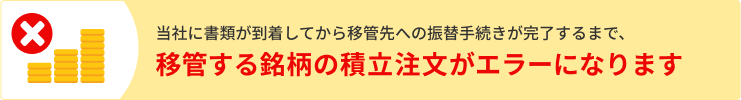 当社に書類が到着してから移管先への振替手続きが完了するまで、移管する銘柄の積立注文がエラーになります